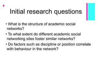 +
Initial research questions
• What is the structure of academic social
networks?
• To what extent do different academic social
networking sites foster similar networks?
• Do factors such as discipline or position correlate
with behaviour in the network?
 