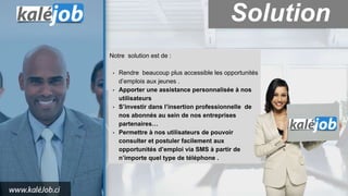 Notre solution est de :
• Rendre beaucoup plus accessible les opportunités
d’emplois aux jeunes .
• Apporter une assistance personnalisée à nos
utilisateurs
• S’investir dans l’insertion professionnelle de
nos abonnés au sein de nos entreprises
partenaires…
• Permettre à nos utilisateurs de pouvoir
consulter et postuler facilement aux
opportunités d’emploi via SMS à partir de
n’importe quel type de téléphone .
Solution
 