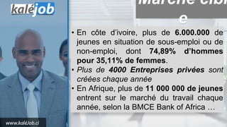 • En côte d’ivoire, plus de 6.000.000 de
jeunes en situation de sous-emploi ou de
non-emploi, dont 74,89% d’hommes
pour 35,11% de femmes.
• Plus de 4000 Entreprises privées sont
créées chaque année
• En Afrique, plus de 11 000 000 de jeunes
entrent sur le marché du travail chaque
année, selon la BMCE Bank of Africa …
Marché cibl
e
 