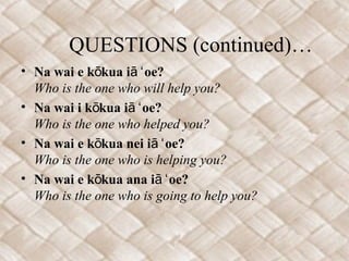 QUESTIONS (continued)…
• Na wai e k kua i oe?ō ā ʻ
Who is the one who will help you?
• Na wai i k kua i oe?ō ā ʻ
Who is the one who helped you?
• Na wai e k kua nei i oe?ō ā ʻ
Who is the one who is helping you?
• Na wai e k kua ana i oe?ō ā ʻ
Who is the one who is going to help you?
 