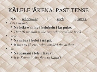 K LELE KENA: PAST TENSEĀ ʻĀ
NA who/what I verb ( awe)ʻ
 Ka i + meme aʻ ʻ
 Na k l wahine i heluhelu i ka puke.ē ā
 That (f) woman is the one who read the book.
 Papani
 Na m ua i holoi i n p .ā ā ā
 It was us (2 exc) who washed the dishes.
 I oaʻ
 Na Kanani i lele i Kaua i.ʻ
 It is Kanani who flew to Kaua i.ʻ
 