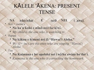 K LELE KENA: PRESENTĀ ʻĀ
TENSE
NA who/what E verb NEI ( awe)ʻ
 Ka i + meme aʻ ʻ
 Na ka u keiki e n n nei i ke k w .ʻ ā ā ī ī
 My child is the one who is watching tv.
 Papani
 Na k kou e h meni nei i “Hawai i Aloha.”ā ī ā ʻ
 We (3+ inc) are the ones who are singing “Hawai iʻ
Aloha.”
 I oaʻ
 Na Kaimana e ho opololei nei i n ha awina ho iho i.ʻ ā ʻ ʻ ʻ
 Kaimana is the one who is correcting the homework.
 