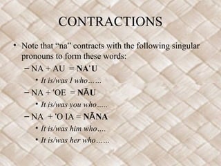 CONTRACTIONS
• Note that “na” contracts with the following singular
pronouns to form these words:
– NA + AU = NA Uʻ
• It is/was I who……
– NA + OE =ʻ N UĀ
• It is/was you who…..
– NA + O IA =ʻ N NAĀ
• It is/was him who….
• It is/was her who……
 