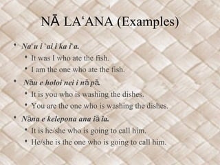 N LA ANA (Examples)Ā ʻ
 Na u i ai i ka i a.ʻ ʻ ʻ
 It was I who ate the fish.
 I am the one who ate the fish.
 N u e holoi nei i n p .ā ā ā
 It is you who is washing the dishes.
 You are the one who is washing the dishes.
 N na e kelepona ana i ia.ā ā
 It is he/she who is going to call him.
 He/she is the one who is going to call him.
 