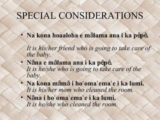 SPECIAL CONSIDERATIONS
• Na kona hoaaloha e m lama ana i ka p p .ā ē ē
It is his/her friend who is going to take care of
the baby.
• N na e m lama ana i ka p p .ā ā ē ē
It is he/she who is going to take care of the
baby.
• Na kona m m i ho oma ema e i ka lumi.ā ā ʻ ʻ ʻ
It is his/her mom who cleaned the room.
• N na i ho oma ema e i ka lumi.ā ʻ ʻ ʻ
It is he/she who cleaned the room.
 