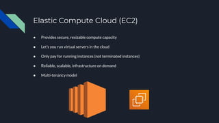 Elastic Compute Cloud (EC2)
● Provides secure, resizable compute capacity
● Let’s you run virtual servers in the cloud
● Only pay for running instances (not terminated instances)
● Reliable, scalable, infrastructure on demand
● Multi-tenancy model
 