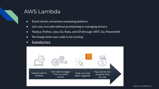 AWS Lambda
● Event-driven, serverless computing platform
● Let’s you run code without provisioning or managing servers.
● Node.js, Python, Java, Go, Ruby, and C# (through .NET), Go, Powershell
● No charge when your code is not running.
● Examples here
Image from awsskillbuilder.com
 