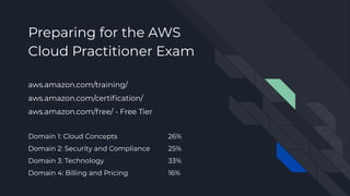 Preparing for the AWS
Cloud Practitioner Exam
aws.amazon.com/training/
aws.amazon.com/certiﬁcation/
aws.amazon.com/free/ - Free Tier
Domain 1: Cloud Concepts 26%
Domain 2: Security and Compliance 25%
Domain 3: Technology 33%
Domain 4: Billing and Pricing 16%
 