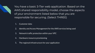 You have a basic 3-Tier web application. Based on the
AWS shared responsibility model, choose the aspects
of your environment listed below that you are
responsible for securing. (Select THREE)
1. Customer data
2. Identity and Access Management for the AWS services being used
3. Network trafﬁc protection within your VPC
4. Hardware resource provisioning
5. The regional infrastructure for your application
 