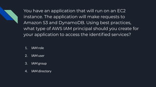 You have an application that will run on an EC2
instance. The application will make requests to
Amazon S3 and DynamoDB. Using best practices,
what type of AWS IAM principal should you create for
your application to access the identiﬁed services?
1. IAM role
2. IAM user
3. IAM group
4. IAM directory
 