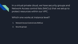 In a virtual private cloud, we have security groups and
Network Access control lists (NACLs) that we setup to
protect resources within our VPC.
Which one works at instance level?
1. Network Access Control Lists (NACLs)
2. Security groups
 