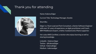 Thank you for attending
Name: Kalema Edgar
Current Title: Technology Manager, Stanbic
Short Bio:
Edgar is a Team Lead and Tech Consultant, a Senior Software Engineer
with over 10 years of experience, an Agile practitioner and Coach,
IBM Middleware Expert, a father, husband and a ManU supporter.
He is also AWS Certiﬁed, a mentor who enjoys learning as well as
sharing knowledge.
LinkedIn - Kalema Edgar
Twitter - @KalemaEdgar
Github - KalemaEdgar
Medium - kalemaedgar
 