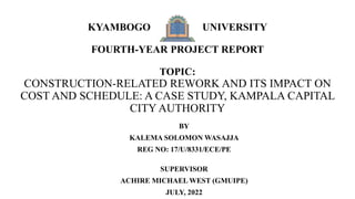 KYAMBOGO UNIVERSITY
FOURTH-YEAR PROJECT REPORT
TOPIC:
CONSTRUCTION-RELATED REWORK AND ITS IMPACT ON
COST AND SCHEDULE: A CASE STUDY, KAMPALA CAPITAL
CITY AUTHORITY
BY
KALEMA SOLOMON WASAJJA
REG NO: 17/U/8331/ECE/PE
SUPERVISOR
ACHIRE MICHAEL WEST (GMUIPE)
JULY, 2022
 