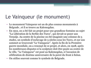 Le Vainqueur (le monument)
• Le monument Vainqueur est un de plus connus monuments à
Belgrade , et il se trouve au Kalemegdan.
• En 1912, on a été fait un projet pour une grandiose fontaine au sujet
“La Libération de la Serbie des Turcs”, qui devait se poser aux
Terazije. Au centre de la piscine on été imaginée une colonne de 5
stades, un symbole d’esclavage de 5 siècles sous les Turcs, et sur son
sommet se trouverait “Le Vainqueur”. Après la fin de la Première
guerre mondiale, on a renonçé de ce projet, et alors, en 1928, après
les nombreuses disputes si la sculpture doit être posée au centre de
la ville, “Le Vainqueur” est posé au Kalemegdan, à l’occasion de
célébration de dixième anniversaire de la percé du front à Solun.
• On utilise souvent comme le symbole de Belgrade.
 