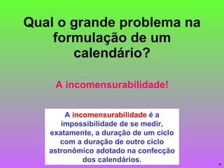 Qual o grande problema na formulação de um calendário? A  incomensurabilidade  é a impossibilidade de se medir, exatamente, a duração de um ciclo com a duração de outro ciclo astronômico adotado na confecção dos calendários. A incomensurabilidade! 