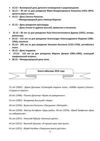 Книги-юбиляры 2016 года
• 13.12 – Всемирный день детского телевидения и радиовещания.
• 18.12 – 95 лет со дня рождения Юрия Владимировича Никулина (1921-1997),
артиста цирка и кино.
• 19.12 – День Святого Николая.
– Международный день помощи бедным.
• 21.12 – День рождения кроссворда.
– День отказа от дурных мыслей, привычек и поступков.
• 23.12 – 85 лет со дня рождения Льва Константиновича Дурова (1931), актера,
режиссера.
• 24.12 – 115 лет со дня рождения Александра Александровича Фадеева (1901-
1956), писателя.
• 25.12– 295 лет со дня рождения Уильяма Коллинза (1721-1759), английского
поэта.
• 26.12 – День подарков.
• 27.12– 115 лет со дня рождения Марлен Дитрих (1901-1992), немецкой
американской актрисы.
• 28.12 – Международный день кино.
15 лет (2001) - Дарья Донцова «Созвездие жадных псов», «Хобби гадкого утенка»,
«Гадюка в сиропе».
20 лет (1996) - Полина Дашкова «Кровь не рожденных».
35 лет (1981) - Владимир Высоцкий «Нерв».
40 лет (1976) - Валентин Распутин «Прощание с Матерой».
40 лет (1976) - Виктор Астафьев «Царь-рыба». 40 лет (1976) - Юрий Трифонов «Дом
на набережной».
45 лет (1971) - Николай Рубцов «Зеленые цветы».
45 лет (1971) - Василий Шукшин «Я пришел дать вам волю».
45 лет (1971) - Юрий Нагибин «Переулки моего детства».
11
 