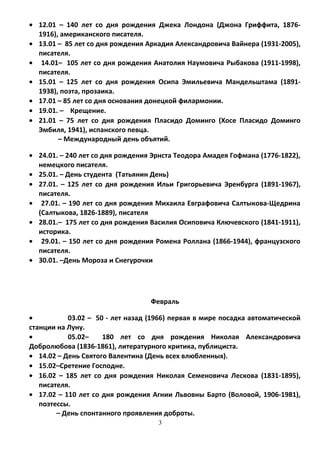 • 12.01 – 140 лет со дня рождения Джека Лондона (Джона Гриффита, 1876-
1916), американского писателя.
• 13.01 – 85 лет со дня рождения Аркадия Александровича Вайнера (1931-2005),
писателя.
• 14.01– 105 лет со дня рождения Анатолия Наумовича Рыбакова (1911-1998),
писателя.
• 15.01 – 125 лет со дня рождения Осипа Эмильевича Мандельштама (1891-
1938), поэта, прозаика.
• 17.01 – 85 лет со дня основания донецкой филармонии.
• 19.01. – Крещение.
• 21.01 – 75 лет со дня рождения Пласидо Доминго (Хосе Пласидо Доминго
Эмбиля, 1941), испанского певца.
– Международный день объятий.
• 24.01. – 240 лет со дня рождения Эрнста Теодора Амадея Гофмана (1776-1822),
немецкого писателя.
• 25.01. – День студента (Татьянин День)
• 27.01. – 125 лет со дня рождения Ильи Григорьевича Эренбурга (1891-1967),
писателя.
• 27.01. – 190 лет со дня рождения Михаила Евграфовича Салтыкова-Щедрина
(Салтыкова, 1826-1889), писателя
• 28.01.– 175 лет со дня рождения Василия Осиповича Ключевского (1841-1911),
историка.
• 29.01. – 150 лет со дня рождения Ромена Роллана (1866-1944), французского
писателя.
• 30.01. –День Мороза и Снегурочки
Февраль
• 03.02 – 50 - лет назад (1966) первая в мире посадка автоматической
станции на Луну.
• 05.02– 180 лет со дня рождения Николая Александровича
Добролюбова (1836-1861), литературного критика, публициста.
• 14.02 – День Святого Валентина (День всех влюбленных).
• 15.02–Сретение Господне.
• 16.02 – 185 лет со дня рождения Николая Семеновича Лескова (1831-1895),
писателя.
• 17.02 – 110 лет со дня рождения Агнии Львовны Барто (Воловой, 1906-1981),
поэтессы.
– День спонтанного проявления доброты.
3
 