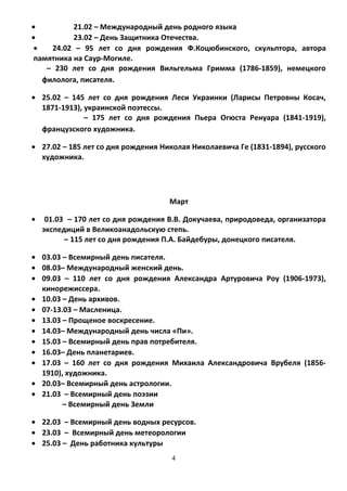 • 21.02 – Международный день родного языка
• 23.02 – День Защитника Отечества.
• 24.02 – 95 лет со дня рождения Ф.Коцюбинского, скульптора, автора
памятника на Саур-Могиле.
– 230 лет со дня рождения Вильгельма Гримма (1786-1859), немецкого
филолога, писателя.
• 25.02 – 145 лет со дня рождения Леси Украинки (Ларисы Петровны Косач,
1871-1913), украинской поэтессы.
– 175 лет со дня рождения Пьера Огюста Ренуара (1841-1919),
французского художника.
• 27.02 – 185 лет со дня рождения Николая Николаевича Ге (1831-1894), русского
художника.
Март
• 01.03 – 170 лет со дня рождения В.В. Докучаева, природоведа, организатора
экспедиций в Великоанадольскую степь.
– 115 лет со дня рождения П.А. Байдебуры, донецкого писателя.
• 03.03 – Всемирный день писателя.
• 08.03– Международный женский день.
• 09.03 – 110 лет со дня рождения Александра Артуровича Роу (1906-1973),
кинорежиссера.
• 10.03 – День архивов.
• 07-13.03 – Масленица.
• 13.03 – Прощеное воскресение.
• 14.03– Международный день числа «Пи».
• 15.03 – Всемирный день прав потребителя.
• 16.03– День планетариев.
• 17.03 – 160 лет со дня рождения Михаила Александровича Врубеля (1856-
1910), художника.
• 20.03– Всемирный день астрологии.
• 21.03 – Всемирный день поэзии
– Всемирный день Земли
• 22.03 – Всемирный день водных ресурсов.
• 23.03 – Всемирный день метеорологии
• 25.03 – День работника культуры
4
 