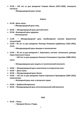 • 27.03 – 145 лет со дня рождения Генриха Манна (1871-1950), немецкого
писателя.
– Международный день театра
Апрель
• 01.04 – День смеха.
– Международный день птиц.
• 02.04 – Международный день детской книги
• 07.04 – Всемирный день здоровья
– Благовещенье
• 11.04 – Международный день освобождения узников фашистских
концлагерей.
• 12.04 – 85 лет со дня рождения Леонида Петровича Дербенева (1931-1995),
поэта.
– Международный день авиации и космонавтики
• 15.04 – 95 лет со дня рождения Г. Берегового, летчика- космонавта, дважды
Героя Советского Союза.
–130 лет со дня рождения Николая Степановича Гумилѐва (1886-1921),
поэта.
– Международные дни защиты от экологической опасности
• 18.04 – Международный день памятников и исторических мест.
• 19.04 – День науки.
• 22.04 – Международный день Земли
• 23.04 – 125 лет со дня рождения Сергея Сергеевича Прокофьева (1891-1953),
композитора.
– Всемирный день книг и авторского права
• 24.04 – Вербное Воскресенье
• 26.04 – Международный день интеллектуальной собственности.
Май
• 01.05 – Пасха.
– Праздник Весны и Труда.
5
 