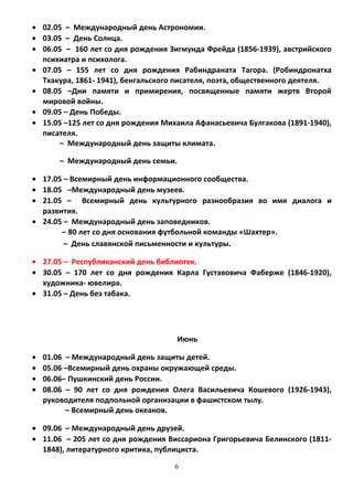 • 02.05 – Международный день Астрономии.
• 03.05 – День Солнца.
• 06.05 – 160 лет со дня рождения Зигмунда Фрейда (1856-1939), австрийского
психиатра и психолога.
• 07.05 – 155 лет со дня рождения Рабиндраната Тагора. (Робиндронатха
Тхакура, 1861- 1941), бенгальского писателя, поэта, общественного деятеля.
• 08.05 –Дни памяти и примирения, посвященные памяти жертв Второй
мировой войны.
• 09.05 – День Победы.
• 15.05 –125 лет со дня рождения Михаила Афанасьевича Булгакова (1891-1940),
писателя.
– Международный день защиты климата.
– Международный день семьи.
• 17.05 – Всемирный день информационного сообщества.
• 18.05 –Международный день музеев.
• 21.05 – Всемирный день культурного разнообразия во имя диалога и
развития.
• 24.05 – Международный день заповедников.
– 80 лет со дня основания футбольной команды «Шахтер».
– День славянской письменности и культуры.
• 27.05 – Республиканский день библиотек.
• 30.05 – 170 лет со дня рождения Карла Густавовича Фаберже (1846-1920),
художника- ювелира.
• 31.05 – День без табака.
Июнь
• 01.06 – Международный день защиты детей.
• 05.06 –Всемирный день охраны окружающей среды.
• 06.06– Пушкинский день России.
• 08.06 – 90 лет со дня рождения Олега Васильевича Кошевого (1926-1943),
руководителя подпольной организации в фашистском тылу.
– Всемирный день океанов.
• 09.06 – Международный день друзей.
• 11.06 – 205 лет со дня рождения Виссариона Григорьевича Белинского (1811-
1848), литературного критика, публициста.
6
 