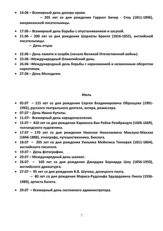 • 14.06 – Всемирный день донора крови.
– 205 лет со дня рождения Гарриэт Бичер - Стоу (1811-1896),
американской писательницы.
• 17.06 – Всемирный день борьбы с опустыниванием и засухой.
• 21.06 – 200 лет со дня рождения Шарлоты Бронте (1816-1855), английской
писательницы.
– День отцов.
• 22.06 – День памяти и скорби (начало Великой Отечественной войны).
• 23.06 –Международный Олимпийский день.
• 26.06 –Международный день борьбы с наркоманией и незаконным оборотом
наркотиков.
• 27.06 – День Молодежи.
Июль
• 05.07 – 115 лет со дня рождения Сергея Владимировича Образцова (1901-
1992), русского театрального деятеля, актера, режиссера.
• 07.07 – День Ивана Купалы.
• 11.07– Всемирный день народонаселения.
• 15.07 – 410 лет со дня рождения Харменса Ван Рейна Рембрандта (1606-1669),
голландского художника.
• 17.07 – 170 лет со дня рождения Николая Николаевича Миклухо-Маклая
(1846-1888), этнографа, путешественника, биолога.
• 18.07 – 205 лет со дня рождения Уильяма Мейкписа Теккерея (1811-1864),
английского писателя.
• 19.07 – День фотографии.
• 20.07 – Международный день шахмат.
• 26.07 – 160 лет со дня рождения Джорджа Бернарда Шоу (1856-1950),
английского драматурга.
• 27.07 – 95 лет со дня рождения В.В. Шутова, донецкого поэта.
– 80 лет со дня рождения Мариса-Рудольфа Эдуардовича Лиепа (1936-
1989), артиста балета.
• 29.07 – Всемирный день системного администратора.
7
 