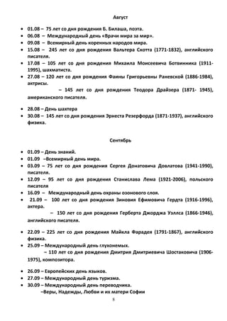 Август
• 01.08 – 75 лет со дня рождения Б. Билаша, поэта.
• 06.08 – Международный день «Врачи мира за мир».
• 09.08 – Всемирный день коренных народов мира.
• 15.08 – 245 лет со дня рождения Вальтера Скотта (1771-1832), английского
писателя.
• 17.08 – 105 лет со дня рождения Михаила Моисеевича Ботвинника (1911-
1995), шахматиста.
• 27.08 – 120 лет со дня рождения Фаины Григорьевны Раневской (1886-1984),
актрисы.
– 145 лет со дня рождения Теодора Драйзера (1871- 1945),
американского писателя.
• 28.08 – День шахтера
• 30.08 – 145 лет со дня рождения Эрнеста Резерфорда (1871-1937), английского
физика.
Сентябрь
• 01.09 – День знаний.
• 01.09 –Всемирный день мира.
• 03.09 – 75 лет со дня рождения Сергея Донатовича Довлатова (1941-1990),
писателя.
• 12.09 – 95 лет со дня рождения Станислава Лема (1921-2006), польского
писателя
• 16.09 – Международный день охраны озонового слоя.
• 21.09 – 100 лет со дня рождения Зиновия Ефимовича Гердта (1916-1996),
актера.
– 150 лет со дня рождения Герберта Джорджа Уэллса (1866-1946),
английского писателя.
• 22.09 – 225 лет со дня рождения Майкла Фарадея (1791-1867), английского
физика.
• 25.09 – Международный день глухонемых.
– 110 лет со дня рождения Дмитрия Дмитриевича Шостаковича (1906-
1975), композитора.
• 26.09 – Европейских день языков.
• 27.09 – Международный день туризма.
• 30.09 – Международный день переводчика.
–Веры, Надежды, Любви и их матери Софии
8
 