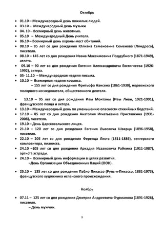 Октябрь
• 01.10 – Международный день пожилых людей.
• 03.10 – Международный день музыки
• 04. 10 – Всемирный день животных.
• 05.10 – Международный День учителя.
• 06.10 – Всемирный день охраны мест обитаний.
• 08.10 – 85 лет со дня рождения Юлиана Семеновича Семенова (Ляндреса),
писателя.
• 08.10 – 145 лет со дня рождения Ивана Максимовича Поддубного (1871-1949),
атлета.
• 09.10 – 90 лет со дня рождения Евгения Александровича Евстигнеева (1926-
1992), актера.
• 05- 11.10 – Международная неделя письма.
• 10.10 – Всемирная неделя космоса.
– 155 лет со дня рождения Фритьофа Нансена (1861-1930), норвежского
полярного исследователя, общественного деятеля.
• 13.10 – 95 лет со дня рождения Ивы Монтаны (Ивы Ливи, 1921-1991),
французского певца и актера.
• 13.10 – Международный день по уменьшению опасности стихийных бедствий.
• 17.10 – 85 лет со дня рождения Анатолия Игнатьевича Приставкина (1931-
2008), писателя.
• 19.10 – День Царскосельского лицея.
• 21.10 – 120 лет со дня рождения Евгения Львовича Шварца (1896-1958),
писателя.
• 22.10 – 205 лет со дня рождения Ференца Листа (1811-1886), венгерского
композитора, пианиста.
• 24.10 –105 лет со дня рождения Аркадия Исааковича Райкина (1911-1987),
артиста эстрады.
• 24.10 – Всемирный день информации в целях развития.
–День Организации Объединенных Наций (ООН).
• 25.10 – 135 лет со дня рождения Пабло Пикассо (Руис-и-Пикассо, 1881-1973),
французского художника испанского происхождения.
Ноябрь
• 07.11 – 125 лет со дня рождения Дмитрия Андреевича Фурманова (1891-1926),
писателя.
– День мужчин.
9
 