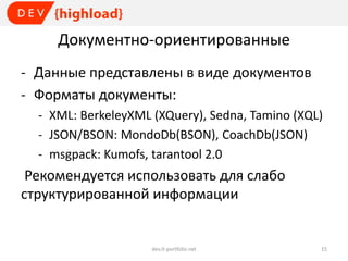 Документно-ориентированные
- Данные представлены в виде документов
- Форматы документы:
- XML: BerkeleyXML (XQuery), Sedna, Tamino (XQL)
- JSON/BSON: MondoDb(BSON), CoachDb(JSON)
- msgpack: Kumofs, tarantool 2.0

Рекомендуется использовать для слабо
структурированной информации

dev.it-portfolio.net

15

 