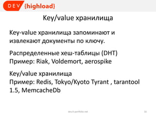 Key/value хранилища
Key-value хранилища запоминают и
извлекают документы по ключу.
Распределенные хеш-таблицы (DHT)
Пример: Riak, Voldemort, aerospike
Key/value хранилищa
Пример: Redis, Tokyo/Kyoto Tyrant , tarantool
1.5, MemcacheDb
dev.it-portfolio.net

16

 