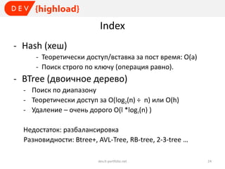 Index
- Hash (хеш)
- Теоретически доступ/вставка за пост время: O(a)
- Поиск строго по ключу (операция равно).

- BTree (двоичное дерево)
- Поиск по диапазону
- Теоретически доступ за O(log2(n) ÷ n) или O(h)
- Удаление – очень дорого O(l *log2(n) )
Недостаток: разбалансировка
Разновидности: Btree+, AVL-Tree, RB-tree, 2-3-tree …
dev.it-portfolio.net

24

 