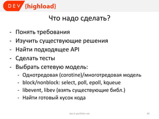 Что надо сделать?
-

Понять требования
Изучить существующие решения
Найти подходящее API
Сделать тесты
Выбрать сетевую модель:
-

Однотредовая (corotine)/многотредовая модель
block/nonblock: select, poll, epoll, kqueue
libevent, libev (взять существующие библ.)
Найти готовый кусок кода
dev.it-portfolio.net

30

 