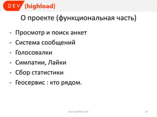 О проекте (функциональная часть)
-

Просмотр и поиск анкет
Система сообщений
Голосовалки
Симпатии, Лайки
Сбор статистики
Геосервис : кто рядом.

dev.it-portfolio.net

33

 