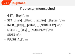 Протокол memcached
-

GET ˽ [key] rn
SET ˽ [key] ˽ [flag] ˽ [expire] ˽ [bytes] rn
INCR ˽ [key] ˽ [value] ˽ [NOREPLAY] rn
DELETE ˽ [key] ˽ [NOREPLAY] rn
STATS rn
FLUSH_ALLrn

dev.it-portfolio.net

44

 