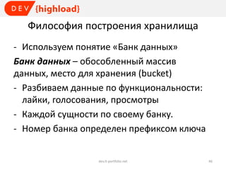 Философия построения хранилища
- Используем понятие «Банк данных»
Банк данных – обособленный массив
данных, место для хранения (bucket)
- Разбиваем данные по функциональности:
лайки, голосования, просмотры
- Каждой сущности по своему банку.
- Номер банка определен префиксом ключа

dev.it-portfolio.net

46

 