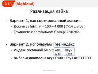 Реализация лайка
- Вариант 1, как сортированный массив.
- Доступ за ln(n), n = 100 – 4 000 ( 7-14 шагов )
- Трудности с алгоритмом Garbage Collector.

- Вариант 2, используем Tree индекс
- Индекс составной 64 bit: key1 `` key2
32 bit

32 bit

- Выборка диапазона Key1 0x00 - Key1 0xFFFFFFFF

dev.it-portfolio.net

53

 