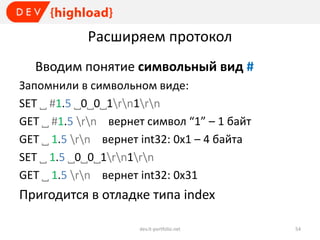 Расширяем протокол
Вводим понятие символьный вид #
Запомнили в символьном виде:
SET ˽ #1.5 ˽0˽0˽1rn1rn
GET ˽ #1.5 rn вернет символ “1” – 1 байт
GET ˽ 1.5 rn вернет int32: 0x1 – 4 байта
SET ˽ 1.5 ˽0˽0˽1rn1rn
GET ˽ 1.5 rn вернет int32: 0x31

Пригодится в отладке типа index
dev.it-portfolio.net

54

 