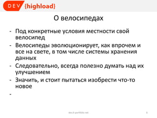 О велосипедах
- Под конкретные условия местности свой
велосипед
- Велосипеды эволюционирует, как впрочем и
все на свете, в том числе системы хранения
данных
- Следовательно, всегда полезно думать над их
улучшением
- Значить, и стоит пытаться изобрести что-то
новое
dev.it-portfolio.net

6

 
