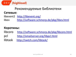 Рекомендуемые Библиотеки
Сетевые:
libevent2 http://libevent.org/
libev
http://software.schmorp.de/pkg/libev.html

Коротины:
libcoro http://software.schmorp.de/pkg/libcoro.html
pcl
http://xmailserver.org/libpcl.html
libtask http://swtch.com/libtask/

dev.it-portfolio.net

62

 