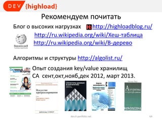Рекомендуем почитать
Блог о высоких нагрузках
http://highloadblog.ru/
http://ru.wikipedia.org/wiki/Хеш-таблица
http://ru.wikipedia.org/wiki/B-дерево
Алгоритмы и структуры http://algolist.ru/
Опыт создания key/value хранилищ
СА сент,окт,нояб,дек 2012, март 2013.

dev.it-portfolio.net

64

 