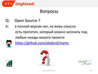 Вопросы
Q:

Open Source ?

A:

в полной версии нет, не вижу смысла
есть прототип, который можно заточить под
любые нужды вашего проекта
https://github.com/akalend/mymc

dev.it-portfolio.net

65

 