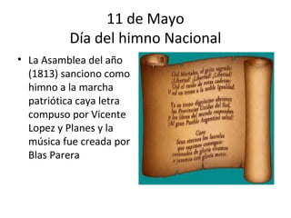 11 de Mayo
          Día del himno Nacional
• La Asamblea del año
  (1813) sanciono como
  himno a la marcha
  patriótica caya letra
  compuso por Vicente
  Lopez y Planes y la
  música fue creada por
  Blas Parera
 