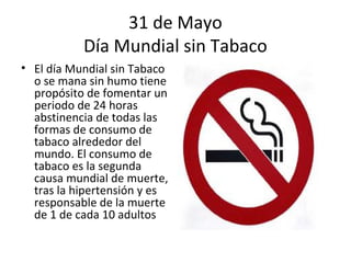 31 de Mayo
           Día Mundial sin Tabaco
• El día Mundial sin Tabaco
  o se mana sin humo tiene
  propósito de fomentar un
  periodo de 24 horas
  abstinencia de todas las
  formas de consumo de
  tabaco alrededor del
  mundo. El consumo de
  tabaco es la segunda
  causa mundial de muerte,
  tras la hipertensión y es
  responsable de la muerte
  de 1 de cada 10 adultos
 