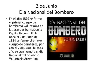 2 de Junio
         Dia Nacional del Bombero
• En el año 1870 se formo
  el primer cuerpo de
  bomberos voluntarios en
  las grandes barrios de la
  Capital Federal. En la
  Boca el 2 de Junio de
  1884 se formo el primer
  cuerpo de bomberos, por
  eso el 2 de Junio de cada
  año se conmemora el día
  Nacional del Bombero
  Voluntario Argentino
 