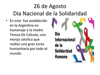 26 de Agosto
    Dia Nacional de la Solidaridad
• En este fue establecido
  en la Argentina en
  homenaje a la madre
  Teresa De Calcuta, una
  monja catolica que
  realizo una gran tarea
  humanitaria por todo el
  mundo.
 