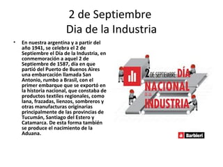 2 de Septiembre
                       Dia de la Industria
•   En nuestra argentina y a partir del
    año 1941, se celebra el 2 de
    Septiembre el Día de la Industria, en
    conmemoración a aquel 2 de
    Septiembre de 1587, día en que
    partió del Puerto de Buenos Aires
    una embarcación llamada San
    Antonio, rumbo a Brasil, con el
    primer embarque que se exportó en
    la historia nacional, que constaba de
    productos textiles regionales, como
    lana, frazadas, lienzos, sombreros y
    otras manufacturas originarias
    principalmente de las provincias de
    Tucumán, Santiago del Estero y
    Catamarca. De esta forma también
    se produce el nacimiento de la
    Aduana.
 