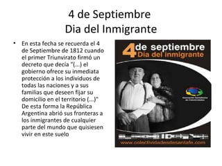 4 de Septiembre
                   Dia del Inmigrante
• En esta fecha se recuerda el 4
  de Septiembre de 1812 cuando
  el primer Triunvirato firmó un
  decreto que decía "(...) el
  gobierno ofrece su inmediata
  protección a los individuos de
  todas las naciones y a sus
  familias que deseen fijar su
  domicilio en el territorio (...)"
  De esta forma la República
  Argentina abrió sus fronteras a
  los inmigrantes de cualquier
  parte del mundo que quisiesen
  vivir en este suelo
 