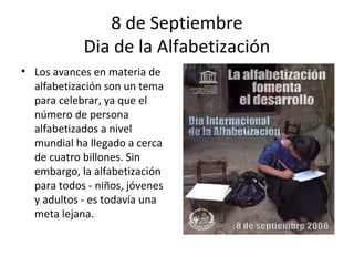 8 de Septiembre
            Dia de la Alfabetización
• Los avances en materia de
  alfabetización son un tema
  para celebrar, ya que el
  número de persona
  alfabetizados a nivel
  mundial ha llegado a cerca
  de cuatro billones. Sin
  embargo, la alfabetización
  para todos - niños, jóvenes
  y adultos - es todavía una
  meta lejana.
 