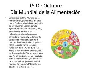 15 De Octubre
     Día Mundial de la Alimentación
•   La finalidad del Día Mundial de la
    Alimentación, proclamado en 1979
    por la Conferencia de la Organización
    de las Naciones Unidas para la
    Agricultura y la Alimentación (FAO),
    es la de concientizar a las
    poblaciones sobre el problema
    alimentario mundial y fortalecer la
    solidaridad en la lucha contra el
    hambre, la desnutrición y la pobreza.
    El Día coincide con la fecha de
    fundación de la FAO en 1945. En
    1980, la Asamblea General respaldó
    la observancia del Día por considerar
    que "la alimentación es un requisito
    para la supervivencia y el bienestar
    de la humanidad y una necesidad
    humana fundamental" (resolución
    35/70, del 5 de diciembre).
 