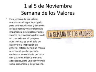 1 al 5 de Noviembre
              Semana de los Valores
•   Esta semana de los valores
    maristas es el espacio propicio
    para que estudiantes y docentes
    reflexionemos y valoraremos la
    importancia de establecer unos
    valores muy concretos dentro de
    un contexto social que para
    nuestro caso es en el aula de
    clase y en la institución en
    general, estableciendo un marco
    referencial que les permita
    contrastar su conducta personal
    con patrones éticos y morales
    adecuados, para una convivencia
    social armoniosa y de provecho.
 