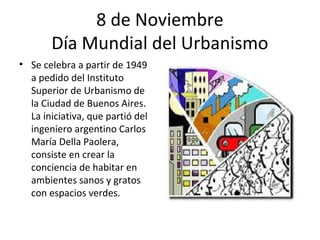 8 de Noviembre
       Día Mundial del Urbanismo
• Se celebra a partir de 1949
  a pedido del Instituto
  Superior de Urbanismo de
  la Ciudad de Buenos Aires.
  La iniciativa, que partió del
  ingeniero argentino Carlos
  María Della Paolera,
  consiste en crear la
  conciencia de habitar en
  ambientes sanos y gratos
  con espacios verdes.
 